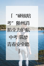 “硬核陪考”随州消防全力护航中考 筑梦青春安全路