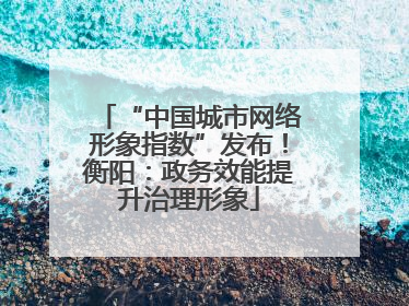 “中国城市网络形象指数”发布！衡阳：政务效能提升治理形象