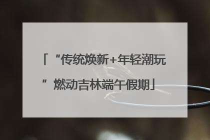 “传统焕新+年轻潮玩”燃动吉林端午假期