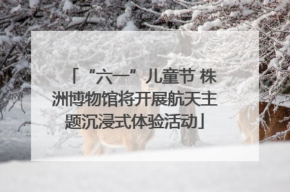 “六一”儿童节 株洲博物馆将开展航天主题沉浸式体验活动