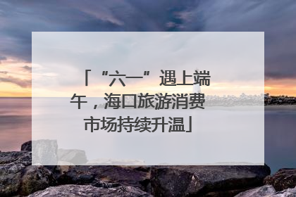 “六一”遇上端午，海口旅游消费市场持续升温
