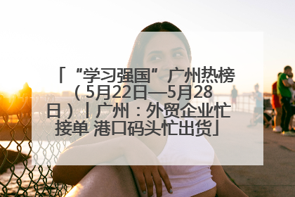 “学习强国”广州热榜（5月22日—5月28日）丨广州：外贸企业忙接单 港口码头忙出货