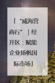 “威海营商行”｜经开区：赋能企业扬帆国际市场