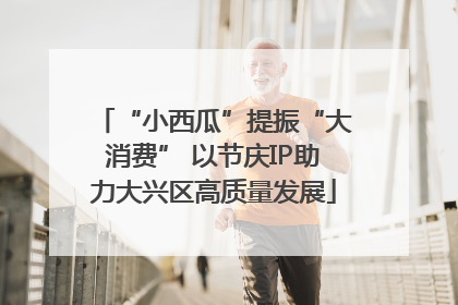 “小西瓜”提振“大消费” 以节庆IP助力大兴区高质量发展
