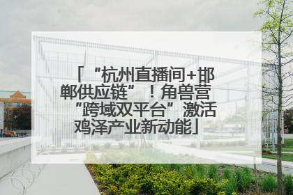 “杭州直播间+邯郸供应链”！角兽营“跨域双平台”激活鸡泽产业新动能
