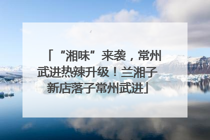 “湘味”来袭，常州武进热辣升级！兰湘子新店落子常州武进