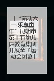 “萌动六一·乐享童年”昆明市第十五幼儿园教育集团开展亲子运动会闭幕