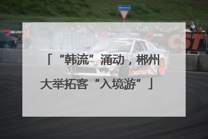 “韩流”涌动，郴州大举拓客“入境游”