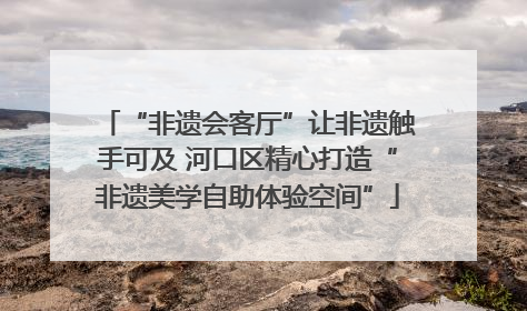 “非遗会客厅”让非遗触手可及 河口区精心打造“非遗美学自助体验空间”