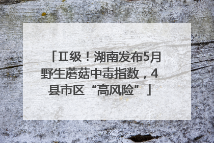 Ⅱ级！湖南发布5月野生蘑菇中毒指数，4县市区“高风险”