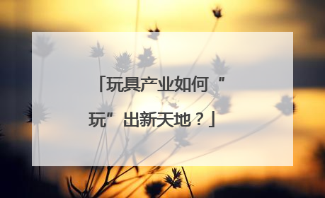 玩具产业如何“玩”出新天地？