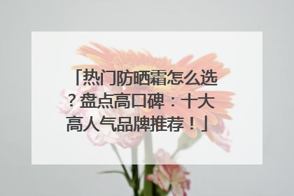 热门防晒霜怎么选？盘点高口碑：十大高人气品牌推荐！