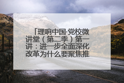 理响中国·党校微讲堂（第二季）第一讲：进一步全面深化改革为什么要聚焦推进中国式现代化
