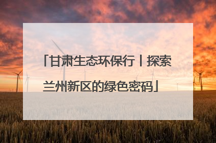 甘肃生态环保行丨探索兰州新区的绿色密码