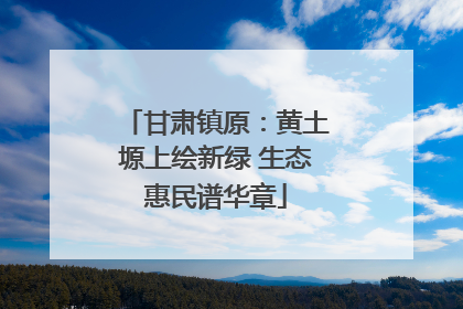 甘肃镇原：黄土塬上绘新绿 生态惠民谱华章