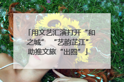用文艺汇演打开“和之城” “艺韵芷江”助推文旅“出圈”