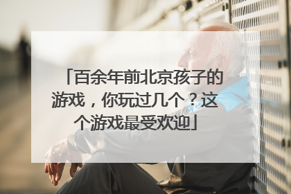 百余年前北京孩子的游戏，你玩过几个？这个游戏最受欢迎
