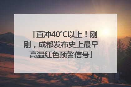 直冲40℃以上！刚刚，成都发布史上最早高温红色预警信号