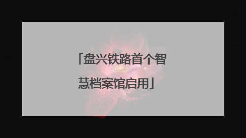 盘兴铁路首个智慧档案馆启用