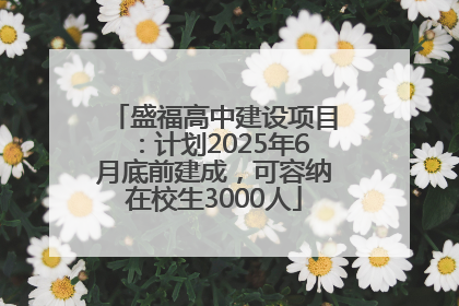 盛福高中建设项目：计划2025年6月底前建成，可容纳在校生3000人