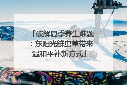 破解夏季养生难题：东阳光鲜虫草带来温和平补新方式