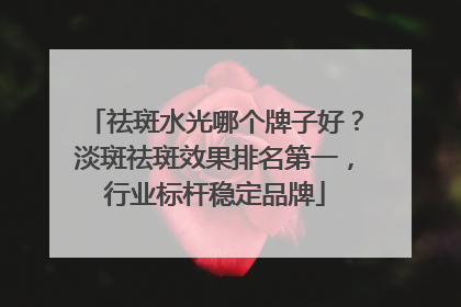 祛斑水光哪个牌子好？淡斑祛斑效果排名第一，行业标杆稳定品牌