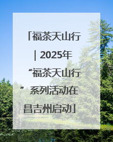福茶天山行｜2025年“福茶天山行”系列活动在昌吉州启动