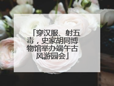 穿汉服、射五毒，史家胡同博物馆举办端午古风游园会