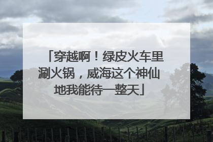 穿越啊！绿皮火车里涮火锅，威海这个神仙地我能待一整天
