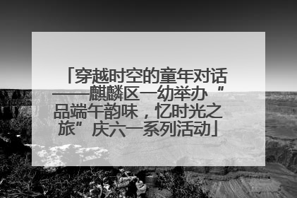 穿越时空的童年对话——麒麟区一幼举办“品端午韵味，忆时光之旅”庆六一系列活动