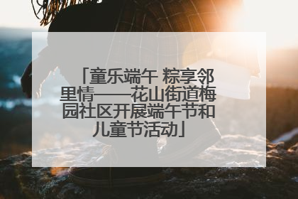 童乐端午 粽享邻里情——花山街道梅园社区开展端午节和儿童节活动