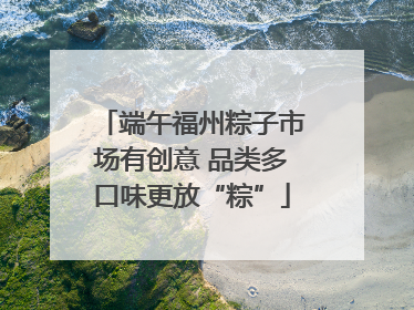 端午福州粽子市场有创意 品类多口味更放“粽”