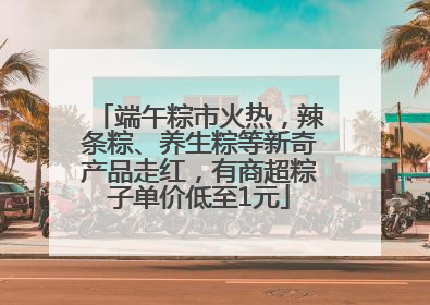 端午粽市火热，辣条粽、养生粽等新奇产品走红，有商超粽子单价低至1元