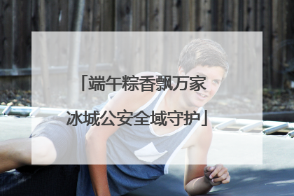 端午粽香飘万家 冰城公安全域守护