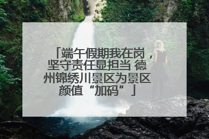 端午假期我在岗，坚守责任显担当 德州锦绣川景区为景区颜值“加码”