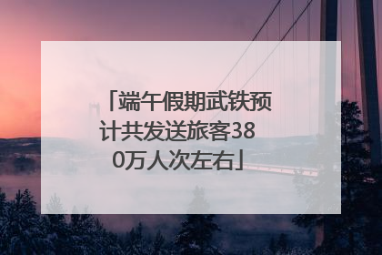 端午假期武铁预计共发送旅客380万人次左右