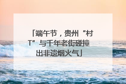 端午节，贵州“村T”与千年老街碰撞出非遗烟火气