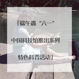 端午遇“六一” 中国科技馆推出系列特色科普活动