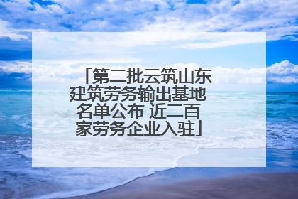 第二批云筑山东建筑劳务输出基地名单公布 近二百家劳务企业入驻