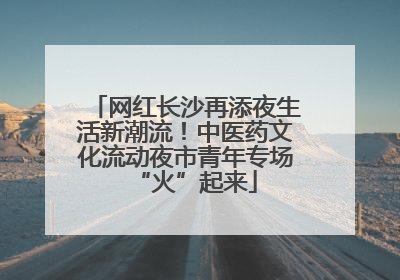 网红长沙再添夜生活新潮流！中医药文化流动夜市青年专场“火”起来