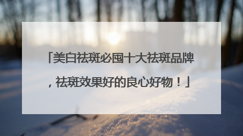 美白祛斑必囤十大祛斑品牌，祛斑效果好的良心好物！