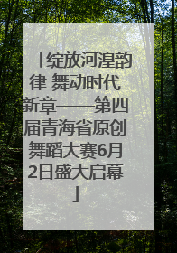 绽放河湟韵律 舞动时代新章——第四届青海省原创舞蹈大赛6月2日盛大启幕