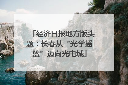 经济日报地方版头题：长春从“光学摇篮”迈向光电城