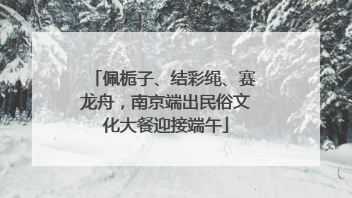 佩栀子、结彩绳、赛龙舟，南京端出民俗文化大餐迎接端午