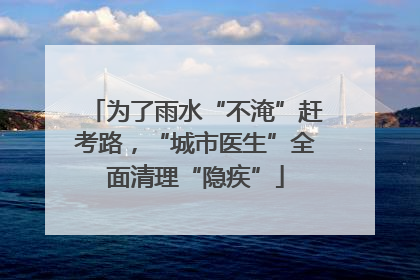 为了雨水“不淹”赶考路，“城市医生”全面清理“隐疾”