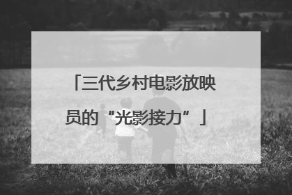 三代乡村电影放映员的“光影接力”