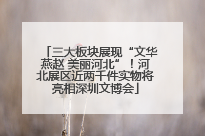 三大板块展现“文华燕赵 美丽河北”！河北展区近两千件实物将亮相深圳文博会
