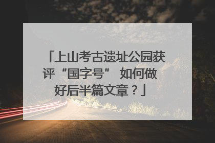 上山考古遗址公园获评“国字号” 如何做好后半篇文章？