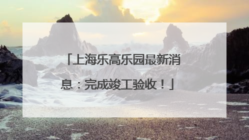 上海乐高乐园最新消息：完成竣工验收！