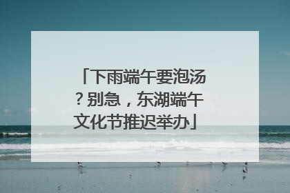 下雨端午要泡汤？别急，东湖端午文化节推迟举办